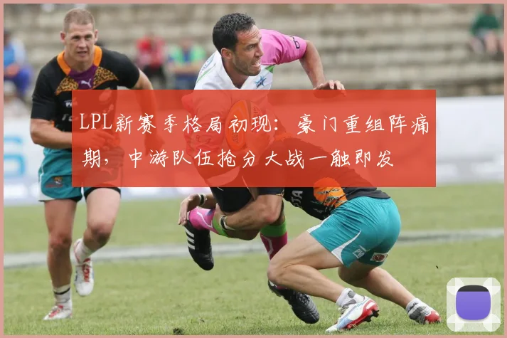 LPL新赛季格局初现：豪门重组阵痛期，中游队伍抢分大战一触即发