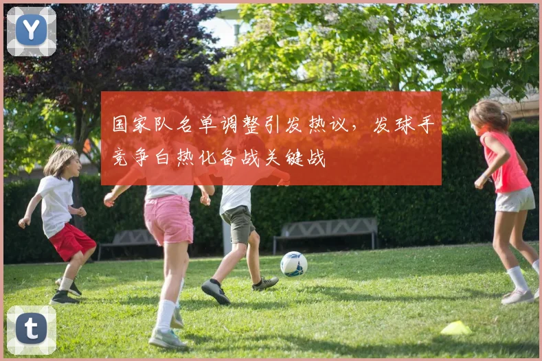 国家队名单调整引发热议，发球手竞争白热化备战关键战