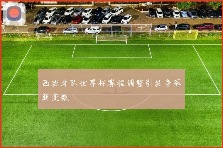 西班牙队世界杯赛程调整引发争冠新变数