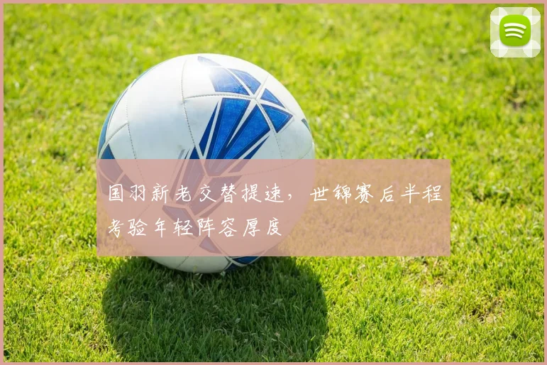 国羽新老交替提速，世锦赛后半程考验年轻阵容厚度