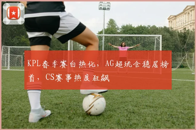 KPL春季赛白热化，AG超玩会稳居榜首，CS赛事热度狂飙