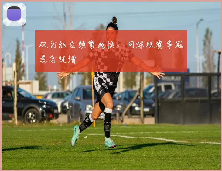 双打组合频繁轮换，网球联赛争冠悬念陡增