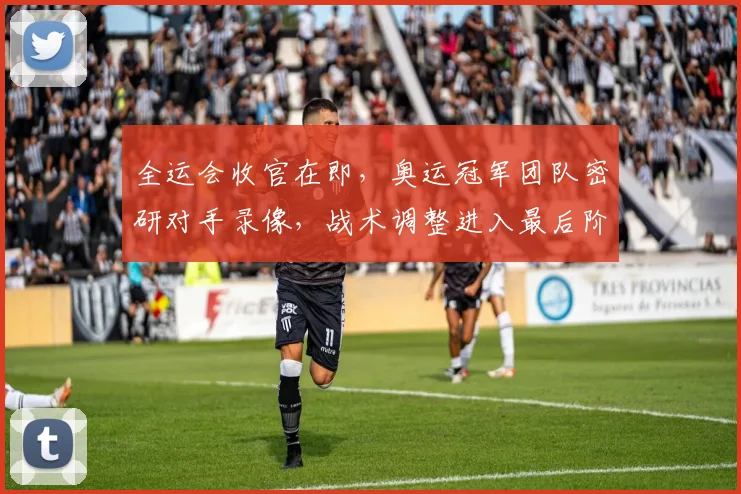 全运会收官在即，奥运冠军团队密研对手录像，战术调整进入最后阶段