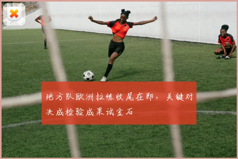地方队欧洲拉练收尾在即，关键对决成检验成果试金石