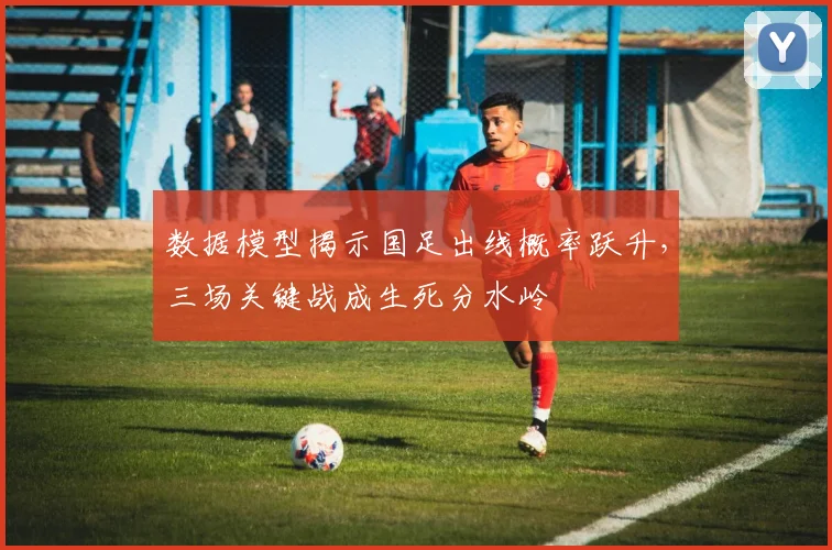 数据模型揭示国足出线概率跃升，三场关键战成生死分水岭