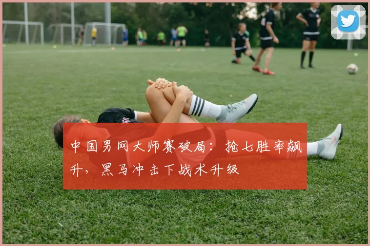 中国男网大师赛破局：抢七胜率飙升，黑马冲击下战术升级