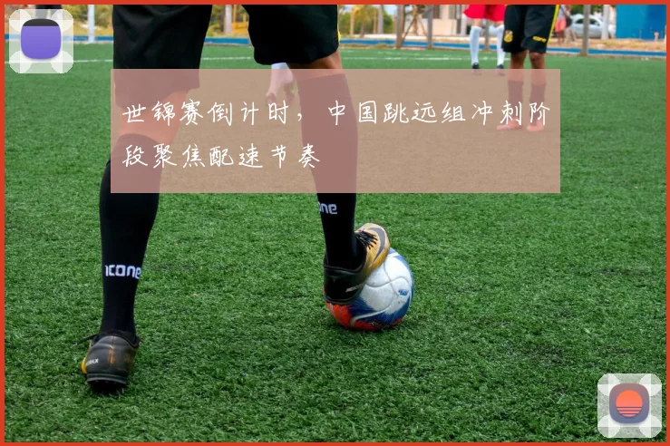 世锦赛倒计时，中国跳远组冲刺阶段聚焦配速节奏