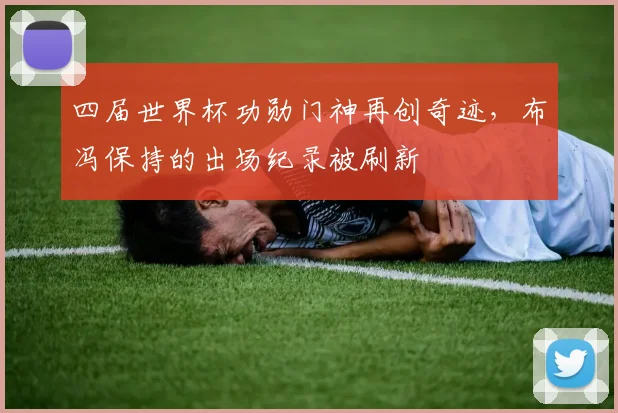 四届世界杯功勋门神再创奇迹，布冯保持的出场纪录被刷新