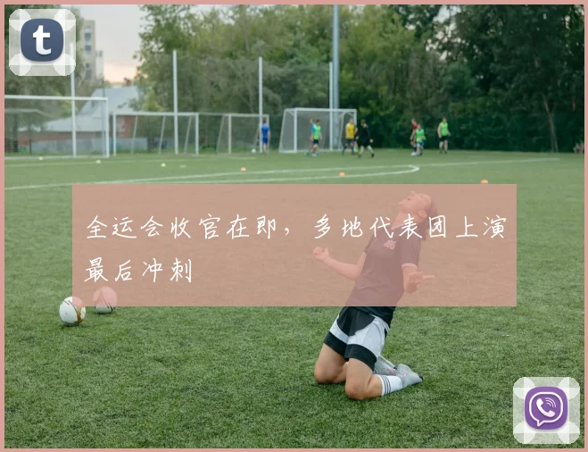 全运会收官在即，多地代表团上演最后冲刺