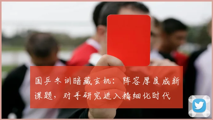 国乒冬训暗藏玄机：阵容厚度成新课题，对手研究进入精细化时代