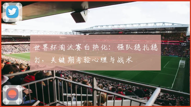 世界杯淘汰赛白热化：强队稳扎稳打，关键期考验心理与战术