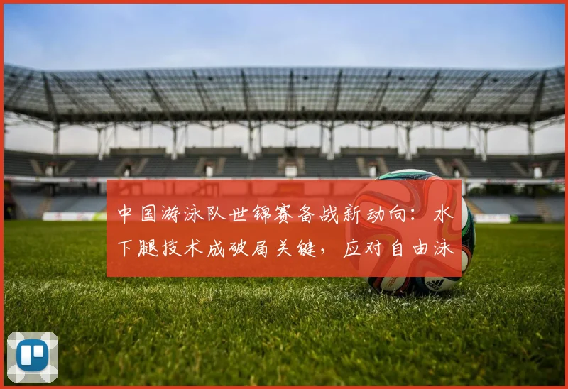 中国游泳队世锦赛备战新动向：水下腿技术成破局关键，应对自由泳新锐冲击