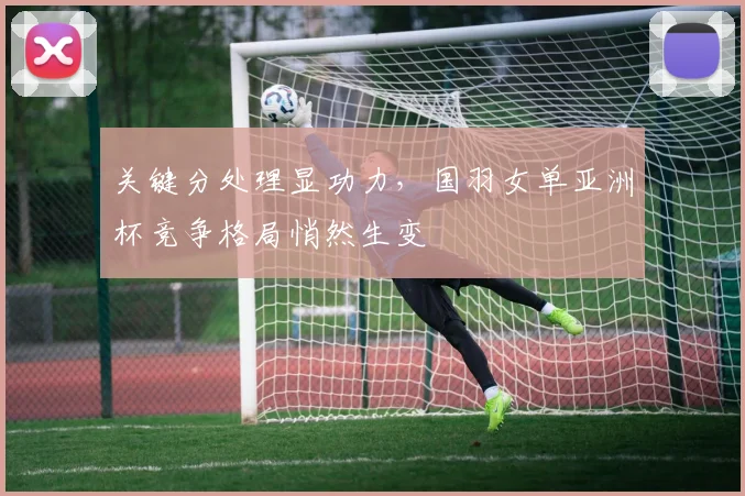 关键分处理显功力，国羽女单亚洲杯竞争格局悄然生变