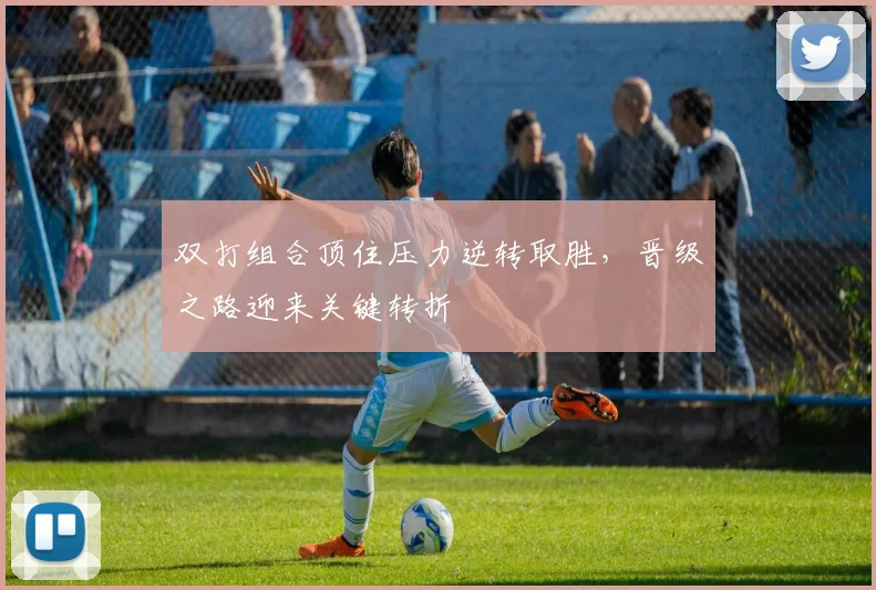 双打组合顶住压力逆转取胜，晋级之路迎来关键转折
