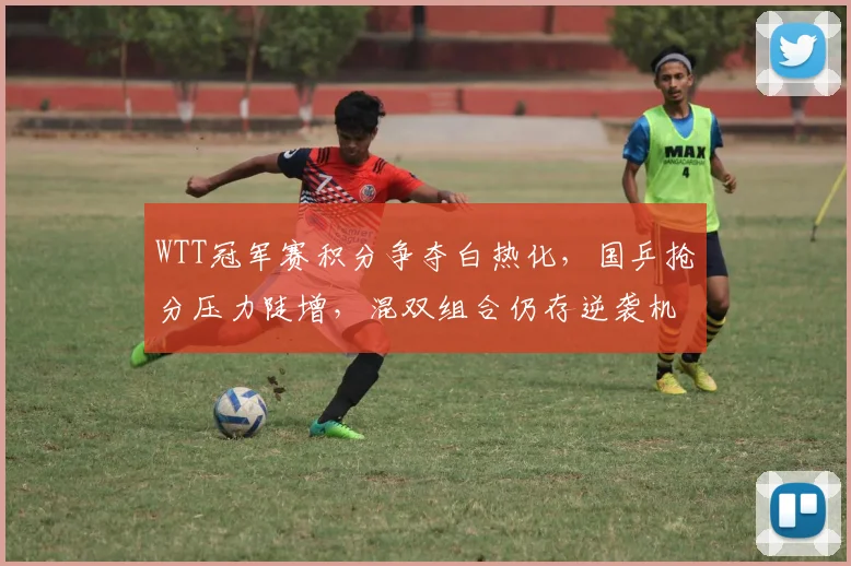 WTT冠军赛积分争夺白热化，国乒抢分压力陡增，混双组合仍存逆袭机会