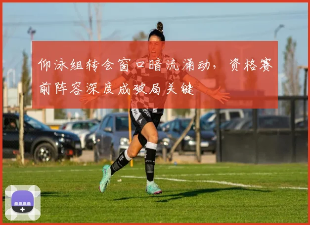 仰泳组转会窗口暗流涌动，资格赛前阵容深度成破局关键