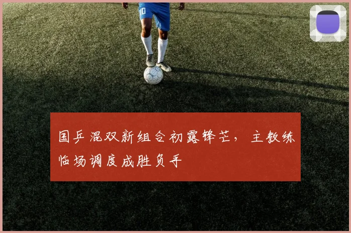 国乒混双新组合初露锋芒，主教练临场调度成胜负手