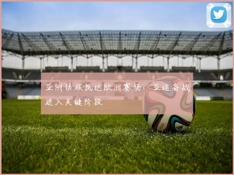 亚洲劲旅抵达欧洲赛场，亚运备战进入关键阶段