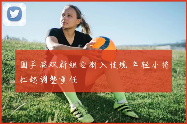 国乒混双新组合渐入佳境 年轻小将扛起调整重任