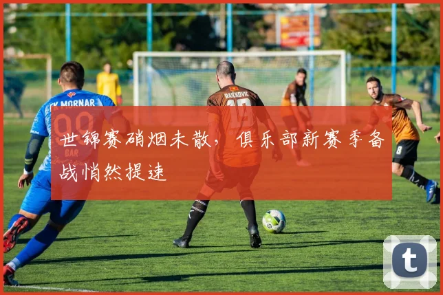 世锦赛硝烟未散，俱乐部新赛季备战悄然提速