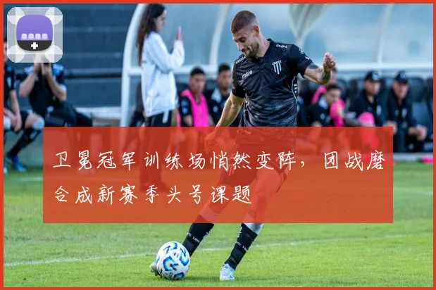 卫冕冠军训练场悄然变阵，团战磨合成新赛季头号课题