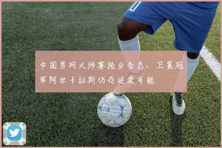 中国男网大师赛抢分告急，卫冕冠军阿尔卡拉斯仍存逆袭可能