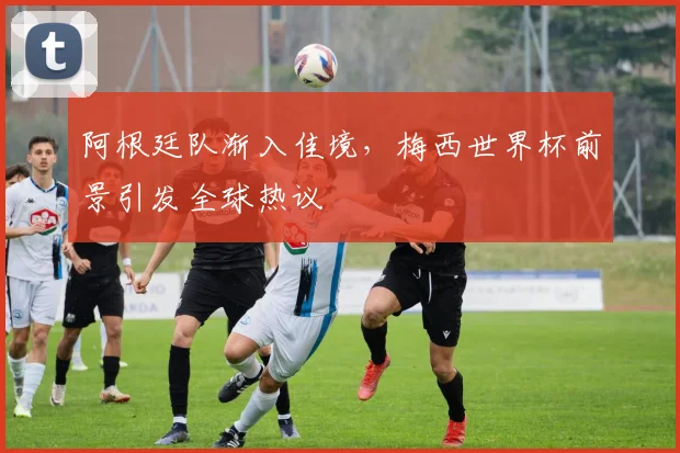 阿根廷队渐入佳境，梅西世界杯前景引发全球热议