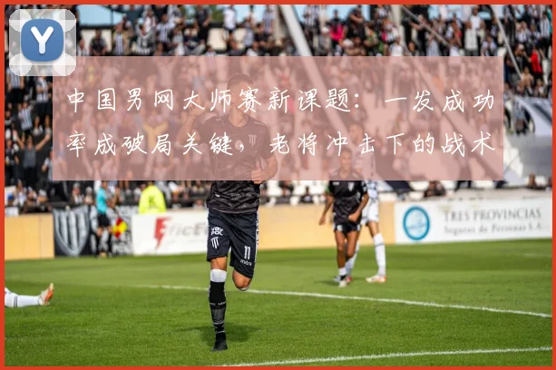 中国男网大师赛新课题：一发成功率成破局关键，老将冲击下的战术博弈
