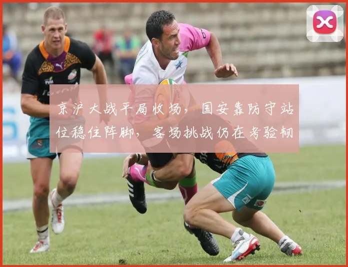 京沪大战平局收场，国安靠防守站位稳住阵脚，客场挑战仍在考验韧性