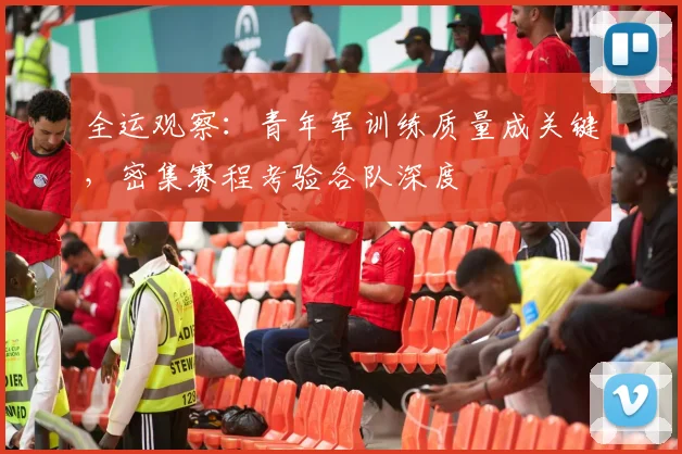 全运观察：青年军训练质量成关键，密集赛程考验各队深度