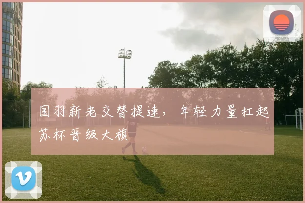 国羽新老交替提速，年轻力量扛起苏杯晋级大旗