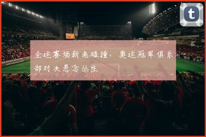 全运赛场新老碰撞，奥运冠军俱乐部对决悬念丛生