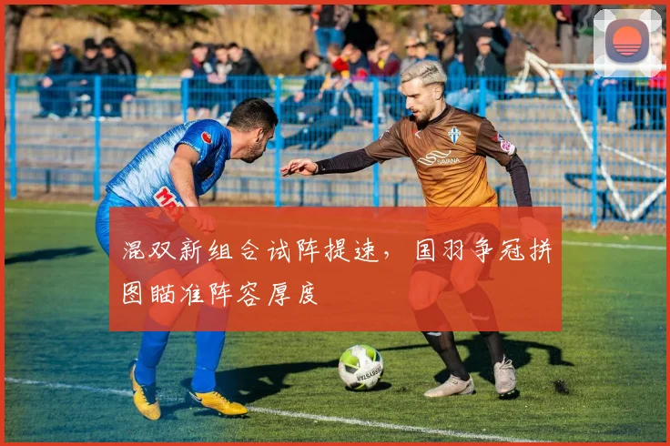 混双新组合试阵提速，国羽争冠拼图瞄准阵容厚度