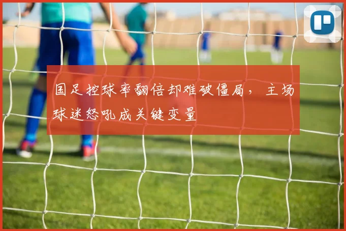 国足控球率翻倍却难破僵局，主场球迷怒吼成关键变量